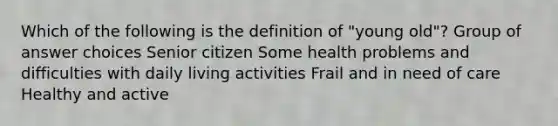 Which of the following is the definition of "young old"? Group of answer choices Senior citizen Some health problems and difficulties with daily living activities Frail and in need of care Healthy and active