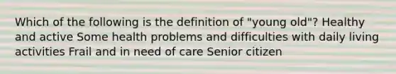 Which of the following is the definition of "young old"? Healthy and active Some health problems and difficulties with daily living activities Frail and in need of care Senior citizen