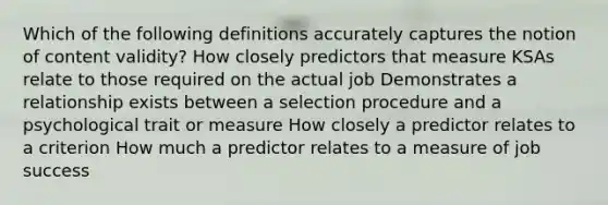 Which of the following definitions accurately captures the notion of content validity? How closely predictors that measure KSAs relate to those required on the actual job Demonstrates a relationship exists between a selection procedure and a psychological trait or measure How closely a predictor relates to a criterion How much a predictor relates to a measure of job success