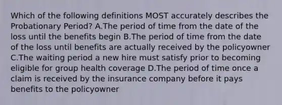 Which of the following definitions MOST accurately describes the Probationary Period? A.The period of time from the date of the loss until the benefits begin B.The period of time from the date of the loss until benefits are actually received by the policyowner C.The waiting period a new hire must satisfy prior to becoming eligible for group health coverage D.The period of time once a claim is received by the insurance company before it pays benefits to the policyowner