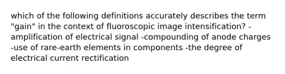 which of the following definitions accurately describes the term "gain" in the context of fluoroscopic image intensification? -amplification of electrical signal -compounding of anode charges -use of rare-earth elements in components -the degree of electrical current rectification