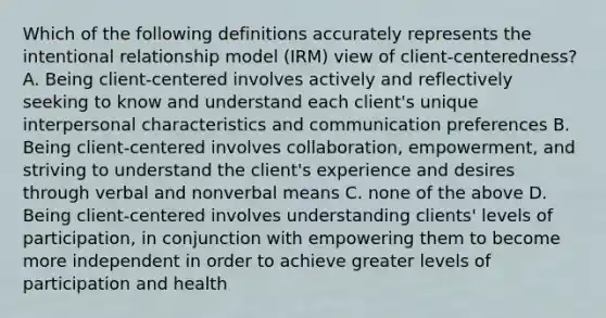 Which of the following definitions accurately represents the intentional relationship model (IRM) view of client-centeredness? A. Being client-centered involves actively and reflectively seeking to know and understand each client's unique interpersonal characteristics and communication preferences B. Being client-centered involves collaboration, empowerment, and striving to understand the client's experience and desires through verbal and nonverbal means C. none of the above D. Being client-centered involves understanding clients' levels of participation, in conjunction with empowering them to become more independent in order to achieve greater levels of participation and health