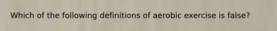 Which of the following definitions of aerobic exercise is false?