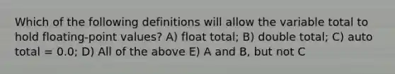 Which of the following definitions will allow the variable total to hold floating-point values? A) float total; B) double total; C) auto total = 0.0; D) All of the above E) A and B, but not C