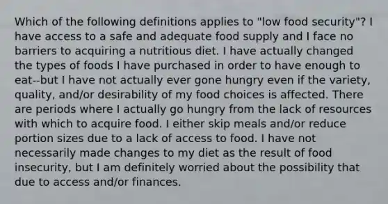 Which of the following definitions applies to "low food security"? I have access to a safe and adequate food supply and I face no barriers to acquiring a nutritious diet. I have actually changed the types of foods I have purchased in order to have enough to eat--but I have not actually ever gone hungry even if the variety, quality, and/or desirability of my food choices is affected. There are periods where I actually go hungry from the lack of resources with which to acquire food. I either skip meals and/or reduce portion sizes due to a lack of access to food. I have not necessarily made changes to my diet as the result of food insecurity, but I am definitely worried about the possibility that due to access and/or finances.