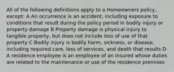 All of the following definitions apply to a Homeowners policy, except: A An occurrence is an accident, including exposure to conditions that result during the policy period in bodily injury or property damage B Property damage is physical injury to tangible property, but does not include loss of use of that property C Bodily injury is bodily harm, sickness, or disease, including required care, loss of services, and death that results D A residence employee is an employee of an insured whose duties are related to the maintenance or use of the residence premises