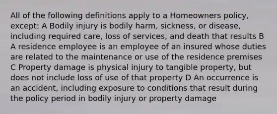 All of the following definitions apply to a Homeowners policy, except: A Bodily injury is bodily harm, sickness, or disease, including required care, loss of services, and death that results B A residence employee is an employee of an insured whose duties are related to the maintenance or use of the residence premises C Property damage is physical injury to tangible property, but does not include loss of use of that property D An occurrence is an accident, including exposure to conditions that result during the policy period in bodily injury or property damage