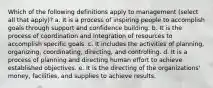 Which of the following definitions apply to management (select all that apply)? a. It is a process of inspiring people to accomplish goals through support and confidence building. b. It is the process of coordination and integration of resources to accomplish specific goals. c. It includes the activities of planning, organizing, coordinating, directing, and controlling. d. It is a process of planning and directing human effort to achieve established objectives. e. It is the directing of the organizations' money, facilities, and supplies to achieve results.