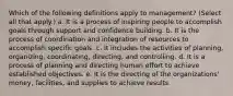 Which of the following definitions apply to management? (Select all that apply.) a. It is a process of inspiring people to accomplish goals through support and confidence building. b. It is the process of coordination and integration of resources to accomplish specific goals. c. It includes the activities of planning, organizing, coordinating, directing, and controlling. d. It is a process of planning and directing human effort to achieve established objectives. e. It is the directing of the organizations' money, facilities, and supplies to achieve results