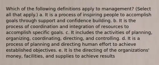 Which of the following definitions apply to management? (Select all that apply.) a. It is a process of inspiring people to accomplish goals through support and confidence building. b. It is the process of coordination and integration of resources to accomplish specific goals. c. It includes the activities of planning, organizing, coordinating, directing, and controlling. d. It is a process of planning and directing human effort to achieve established objectives. e. It is the directing of the organizations' money, facilities, and supplies to achieve results