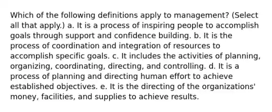 Which of the following definitions apply to management? (Select all that apply.) a. It is a process of inspiring people to accomplish goals through support and confidence building. b. It is the process of coordination and integration of resources to accomplish specific goals. c. It includes the activities of planning, organizing, coordinating, directing, and controlling. d. It is a process of planning and directing human effort to achieve established objectives. e. It is the directing of the organizations' money, facilities, and supplies to achieve results.