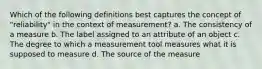 Which of the following definitions best captures the concept of "reliability" in the context of measurement? a. The consistency of a measure b. The label assigned to an attribute of an object c. The degree to which a measurement tool measures what it is supposed to measure d. The source of the measure