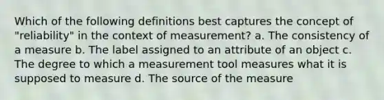 Which of the following definitions best captures the concept of "reliability" in the context of measurement? a. The consistency of a measure b. The label assigned to an attribute of an object c. The degree to which a measurement tool measures what it is supposed to measure d. The source of the measure