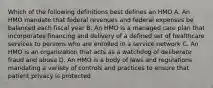 Which of the following definitions best defines an HMO A. An HMO mandate that federal revenues and federal expenses be balanced each fiscal year B. An HMO is a managed care plan that incorporates financing and delivery of a defined set of healthcare services to persons who are enrolled in a service network C. An HMO is an organization that acts as a watchdog of deliberate fraud and abuse D. An HMO is a body of laws and regulations mandating a variety of controls and practices to ensure that patient privacy is protected