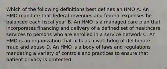 Which of the following definitions best defines an HMO A. An HMO mandate that federal revenues and federal expenses be balanced each fiscal year B. An HMO is a managed care plan that incorporates financing and delivery of a defined set of healthcare services to persons who are enrolled in a service network C. An HMO is an organization that acts as a watchdog of deliberate fraud and abuse D. An HMO is a body of laws and regulations mandating a variety of controls and practices to ensure that patient privacy is protected