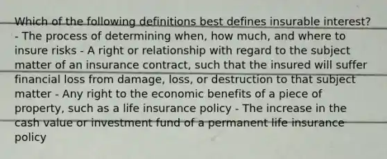 Which of the following definitions best defines insurable interest? - The process of determining when, how much, and where to insure risks - A right or relationship with regard to the subject matter of an insurance contract, such that the insured will suffer financial loss from damage, loss, or destruction to that subject matter - Any right to the economic benefits of a piece of property, such as a life insurance policy - The increase in the cash value or investment fund of a permanent life insurance policy