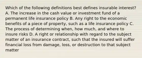 Which of the following definitions best defines insurable interest? A. The increase in the cash value or investment fund of a permanent life insurance policy B. Any right to the economic benefits of a piece of property, such as a life insurance policy C. The process of determining when, how much, and where to insure risks D. A right or relationship with regard to the subject matter of an insurance contract, such that the insured will suffer financial loss from damage, loss, or destruction to that subject matter