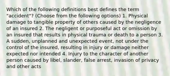 Which of the following definitions best defines the term "accident"? (Choose from the following options) 1. Physical damage to tangible property of others caused by the negligence of an insured 2. The negligent or purposeful act or omission by an insured that results in physical trauma or death to a person 3. A sudden, unplanned and unexpected event, not under the control of the insured, resulting in injury or damage neither expected nor intended 4. Injury to the character of another person caused by libel, slander, false arrest, invasion of privacy and other acts