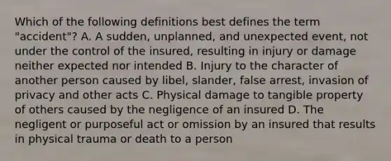 Which of the following definitions best defines the term "accident"? A. A sudden, unplanned, and unexpected event, not under the control of the insured, resulting in injury or damage neither expected nor intended B. Injury to the character of another person caused by libel, slander, false arrest, invasion of privacy and other acts C. Physical damage to tangible property of others caused by the negligence of an insured D. The negligent or purposeful act or omission by an insured that results in physical trauma or death to a person