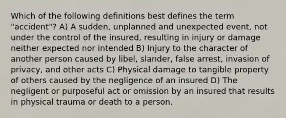 Which of the following definitions best defines the term "accident"? A) A sudden, unplanned and unexpected event, not under the control of the insured, resulting in injury or damage neither expected nor intended B) Injury to the character of another person caused by libel, slander, false arrest, invasion of privacy, and other acts C) Physical damage to tangible property of others caused by the negligence of an insured D) The negligent or purposeful act or omission by an insured that results in physical trauma or death to a person.