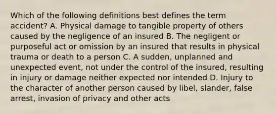 Which of the following definitions best defines the term accident? A. Physical damage to tangible property of others caused by the negligence of an insured B. The negligent or purposeful act or omission by an insured that results in physical trauma or death to a person C. A sudden, unplanned and unexpected event, not under the control of the insured, resulting in injury or damage neither expected nor intended D. Injury to the character of another person caused by libel, slander, false arrest, invasion of privacy and other acts