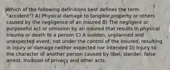 Which of the following definitions best defines the term "accident"? A) Physical damage to tangible property or others caused by the negligence of an insured B) The negligent or purposeful act or omission by an insured that results in physical trauma or death to a person C) A sudden, unplanned and unexpected event, not under the control of the insured, resulting in injury or damage neither expected nor intended D) Injury to the character of another person caused by libel, slander, false arrest, invasion of privacy and other acts