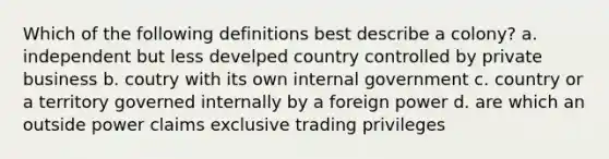 Which of the following definitions best describe a colony? a. independent but less develped country controlled by private business b. coutry with its own internal government c. country or a territory governed internally by a foreign power d. are which an outside power claims exclusive trading privileges