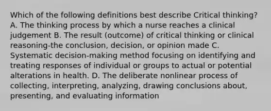 Which of the following definitions best describe Critical thinking? A. The thinking process by which a nurse reaches a clinical judgement B. The result (outcome) of critical thinking or clinical reasoning-the conclusion, decision, or opinion made C. Systematic decision-making method focusing on identifying and treating responses of individual or groups to actual or potential alterations in health. D. The deliberate nonlinear process of collecting, interpreting, analyzing, drawing conclusions about, presenting, and evaluating information