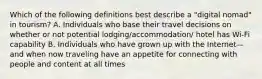 Which of the following definitions best describe a "digital nomad" in tourism? A. Individuals who base their travel decisions on whether or not potential lodging/accommodation/ hotel has Wi-Fi capability B. Individuals who have grown up with the Internet—and when now traveling have an appetite for connecting with people and content at all times