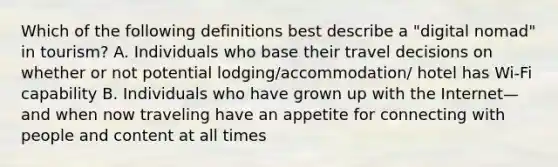 Which of the following definitions best describe a "digital nomad" in tourism? A. Individuals who base their travel decisions on whether or not potential lodging/accommodation/ hotel has Wi-Fi capability B. Individuals who have grown up with the Internet—and when now traveling have an appetite for connecting with people and content at all times