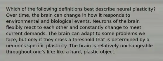 Which of the following definitions best describe neural plasticity? Over time, the brain can change in how it responds to environmental and biological events. Neurons of the brain flexibly react to each other and constantly change to meet current demands. The brain can adapt to some problems we face, but only if they cross a threshold that is determined by a neuron's specific plasticity. The brain is relatively unchangeable throughout one's life: like a hard, plastic object.