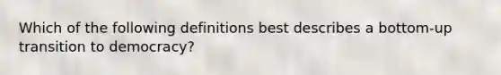 Which of the following definitions best describes a bottom-up transition to democracy?