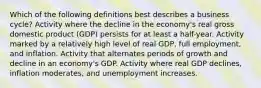 Which of the following definitions best describes a business cycle? Activity where the decline in the economy's real gross domestic product (GDP) persists for at least a half-year. Activity marked by a relatively high level of real GDP, full employment, and inflation. Activity that alternates periods of growth and decline in an economy's GDP. Activity where real GDP declines, inflation moderates, and unemployment increases.