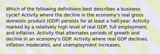 Which of the following definitions best describes a business cycle? Activity where the decline in the economy's real gross domestic product (GDP) persists for at least a half-year. Activity marked by a relatively high level of real GDP, full employment, and inflation. Activity that alternates periods of growth and decline in an economy's GDP. Activity where real GDP declines, inflation moderates, and unemployment increases.