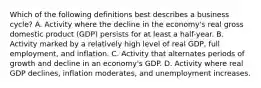 Which of the following definitions best describes a business cycle? A. Activity where the decline in the economy's real gross domestic product (GDP) persists for at least a half-year. B. Activity marked by a relatively high level of real GDP, full employment, and inflation. C. Activity that alternates periods of growth and decline in an economy's GDP. D. Activity where real GDP declines, inflation moderates, and unemployment increases.