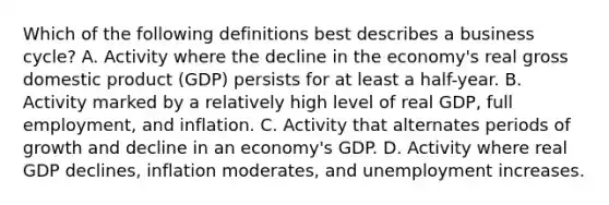 Which of the following definitions best describes a business cycle? A. Activity where the decline in the economy's real gross domestic product (GDP) persists for at least a half-year. B. Activity marked by a relatively high level of real GDP, full employment, and inflation. C. Activity that alternates periods of growth and decline in an economy's GDP. D. Activity where real GDP declines, inflation moderates, and unemployment increases.