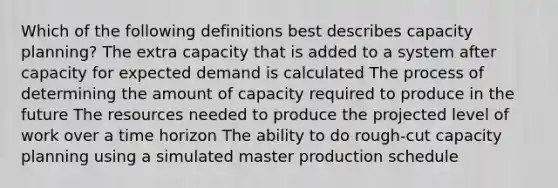 Which of the following definitions best describes capacity planning? The extra capacity that is added to a system after capacity for expected demand is calculated The process of determining the amount of capacity required to produce in the future The resources needed to produce the projected level of work over a time horizon The ability to do rough-cut capacity planning using a simulated master production schedule