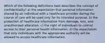 Which of the following definitions best describes the concept of confidentiality? a) the expectation that personal information shared by an individual with a healthcare provider during the course of care will be used only for its intended purpose. b) the protection of healthcare information from damage, loss, and unauthorized alteration. c) the right of individuals to control access to their personal health information. d) the expectation that only individuals with the appropriate authority will be allowed to access healthcare information.