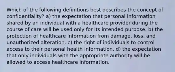 Which of the following definitions best describes the concept of confidentiality? a) the expectation that personal information shared by an individual with a healthcare provider during the course of care will be used only for its intended purpose. b) the protection of healthcare information from damage, loss, and unauthorized alteration. c) the right of individuals to control access to their personal health information. d) the expectation that only individuals with the appropriate authority will be allowed to access healthcare information.