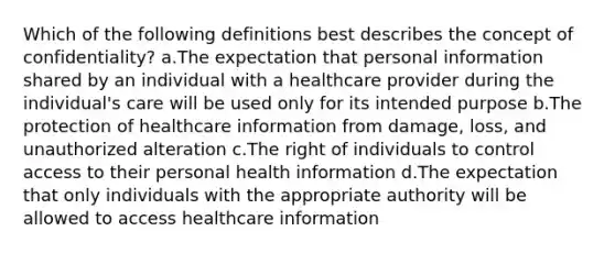 Which of the following definitions best describes the concept of confidentiality? a.The expectation that personal information shared by an individual with a healthcare provider during the individual's care will be used only for its intended purpose b.The protection of healthcare information from damage, loss, and unauthorized alteration c.The right of individuals to control access to their personal health information d.The expectation that only individuals with the appropriate authority will be allowed to access healthcare information