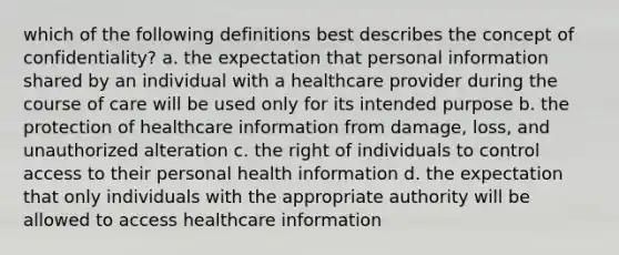 which of the following definitions best describes the concept of confidentiality? a. the expectation that personal information shared by an individual with a healthcare provider during the course of care will be used only for its intended purpose b. the protection of healthcare information from damage, loss, and unauthorized alteration c. the right of individuals to control access to their personal health information d. the expectation that only individuals with the appropriate authority will be allowed to access healthcare information