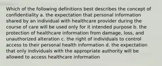 Which of the following definitions best describes the concept of confidentiality a. the expectation that personal information shared by an individual with healthcare provider during the course of care will be used only for it intended purpose b. the protection of healthcare information from damage, loss, and unauthorized alteration c. the right of individuals to control access to their personal health information d. the expectation that only individuals with the appropriate authority will be allowed to access healthcare information