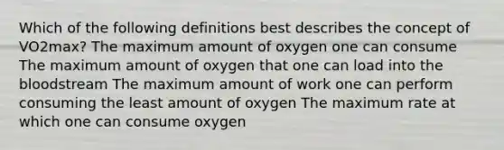 Which of the following definitions best describes the concept of VO2max? The maximum amount of oxygen one can consume The maximum amount of oxygen that one can load into the bloodstream The maximum amount of work one can perform consuming the least amount of oxygen The maximum rate at which one can consume oxygen