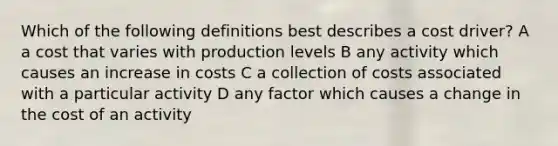 Which of the following definitions best describes a cost driver? A a cost that varies with production levels B any activity which causes an increase in costs C a collection of costs associated with a particular activity D any factor which causes a change in the cost of an activity