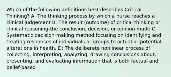 Which of the following definitions best describes Critical Thinking? A. The thinking process by which a nurse reaches a clinical judgement B. The result (outcome) of critical thinking or clinical reasoning-the conclusion, decision, or opinion made C. Systematic decision-making method focusing on identifying and treating responses of individuals or groups to actual or potential alterations in health. D: The deliberate nonlinear process of collecting, interpreting, analyzing, drawing conclusions about, presenting, and evaluating information that is both factual and belief-based