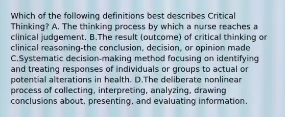 Which of the following definitions best describes Critical Thinking? A. The thinking process by which a nurse reaches a clinical judgement. B.The result (outcome) of critical thinking or clinical reasoning-the conclusion, decision, or opinion made C.Systematic decision-making method focusing on identifying and treating responses of individuals or groups to actual or potential alterations in health. D.The deliberate nonlinear process of collecting, interpreting, analyzing, drawing conclusions about, presenting, and evaluating information.