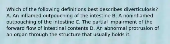 Which of the following definitions best describes diverticulosis? A. An inflamed outpouching of the intestine B. A noninflamed outpouching of the intestine C. The partial impairment of the forward flow of intestinal contents D. An abnormal protrusion of an organ through the structure that usually holds it.