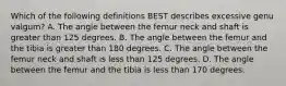 Which of the following definitions BEST describes excessive genu valgum? A. The angle between the femur neck and shaft is greater than 125 degrees. B. The angle between the femur and the tibia is greater than 180 degrees. C. The angle between the femur neck and shaft is less than 125 degrees. D. The angle between the femur and the tibia is less than 170 degrees.