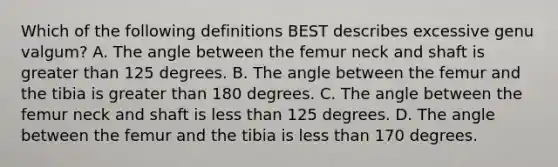 Which of the following definitions BEST describes excessive genu valgum? A. The angle between the femur neck and shaft is greater than 125 degrees. B. The angle between the femur and the tibia is greater than 180 degrees. C. The angle between the femur neck and shaft is less than 125 degrees. D. The angle between the femur and the tibia is less than 170 degrees.