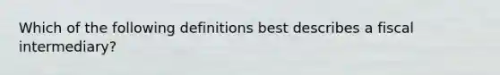 Which of the following definitions best describes a fiscal intermediary?